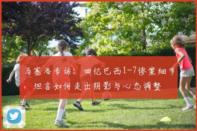 马塞洛专访:回忆巴西1-7惨案细节,坦言如何走出阴影与心态调整
