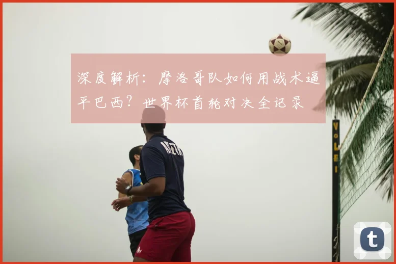 深度解析:摩洛哥队如何用战术逼平巴西?世界杯首轮对决全记录
