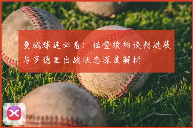 曼城球迷必看：福登续约谈判进展与罗德里出战状态深度解析