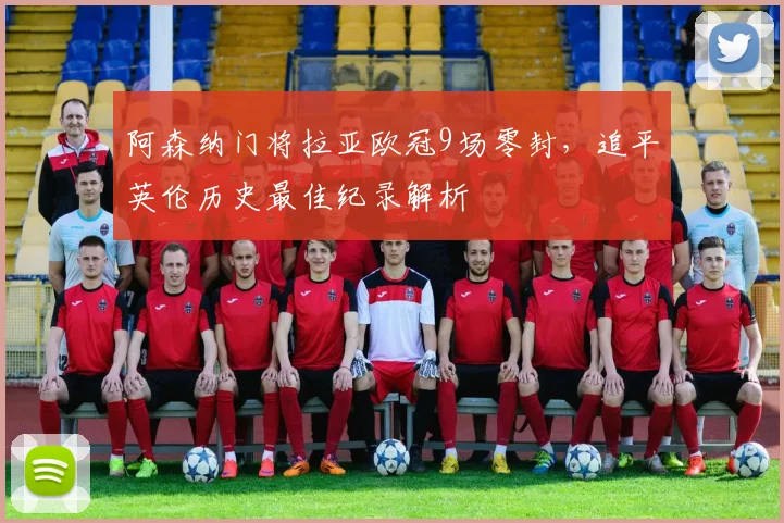 阿森纳门将拉亚欧冠9场零封,追平英伦历史最佳纪录解析